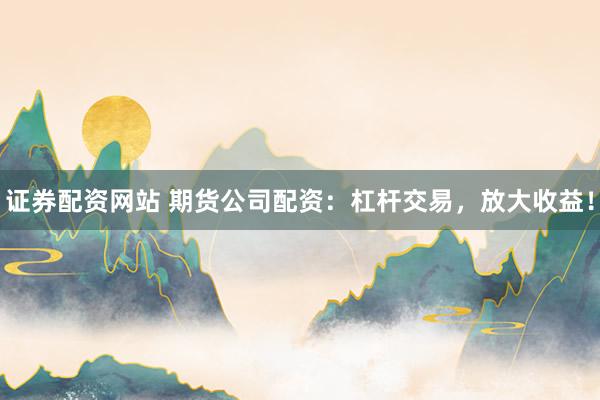 证券配资网站 期货公司配资：杠杆交易，放大收益！