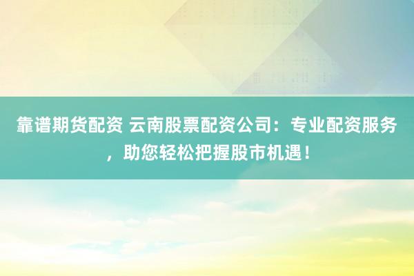 靠谱期货配资 云南股票配资公司：专业配资服务，助您轻松把握股市机遇！