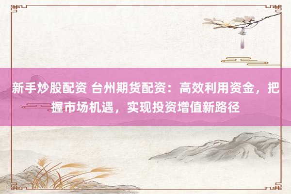 新手炒股配资 台州期货配资：高效利用资金，把握市场机遇，实现投资增值新路径