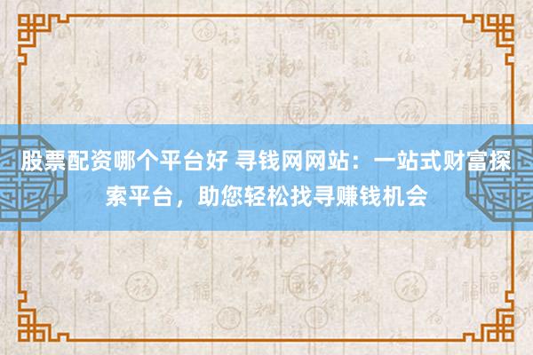 股票配资哪个平台好 寻钱网网站：一站式财富探索平台，助您轻松找寻赚钱机会