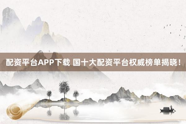 配资平台APP下载 国十大配资平台权威榜单揭晓！