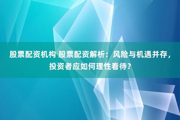 股票配资机构 股票配资解析：风险与机遇并存，投资者应如何理性看待？