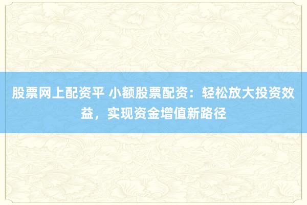 股票网上配资平 小额股票配资：轻松放大投资效益，实现资金增值新路径
