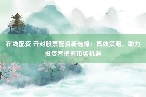 在线配资 开封股票配资新选择：高效策略，助力投资者把握市场机遇