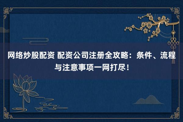 网络炒股配资 配资公司注册全攻略：条件、流程与注意事项一网打尽！