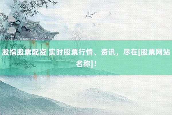 股指股票配资 实时股票行情、资讯，尽在[股票网站名称]！