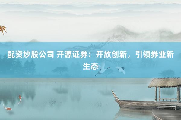配资炒股公司 开源证券：开放创新，引领券业新生态