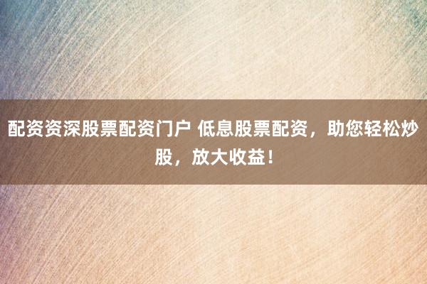 配资资深股票配资门户 低息股票配资，助您轻松炒股，放大收益！