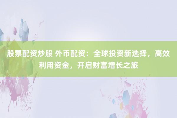 股票配资炒股 外币配资：全球投资新选择，高效利用资金，开启财富增长之旅