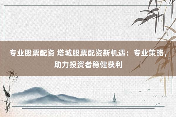 专业股票配资 塔城股票配资新机遇：专业策略，助力投资者稳健获利