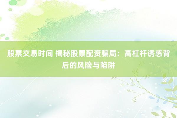 股票交易时间 揭秘股票配资骗局：高杠杆诱惑背后的风险与陷阱
