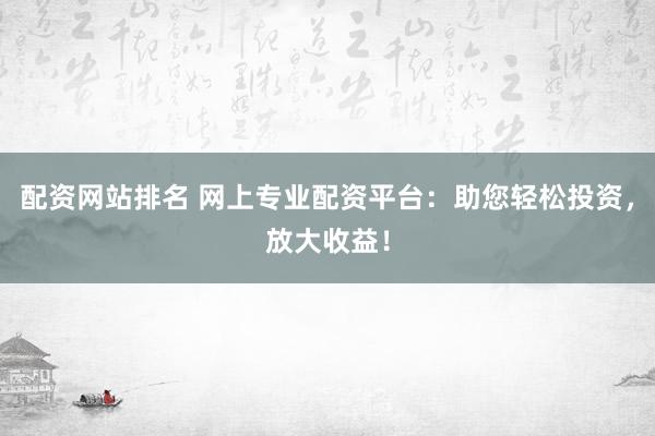 配资网站排名 网上专业配资平台：助您轻松投资，放大收益！
