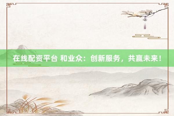 在线配资平台 和业众：创新服务，共赢未来！