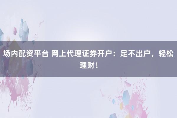 场内配资平台 网上代理证券开户：足不出户，轻松理财！