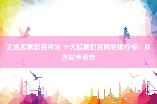 正规股票配资网站 十大股票配资网站排行榜：助您掘金股市