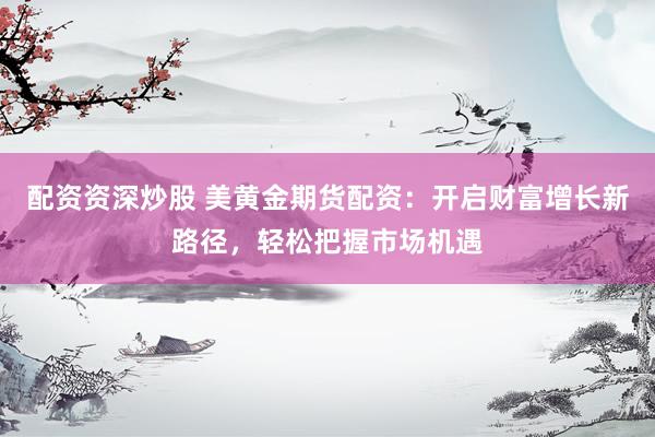 配资资深炒股 美黄金期货配资：开启财富增长新路径，轻松把握市场机遇