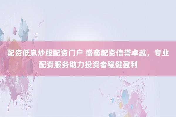 配资低息炒股配资门户 盛鑫配资信誉卓越，专业配资服务助力投资者稳健盈利