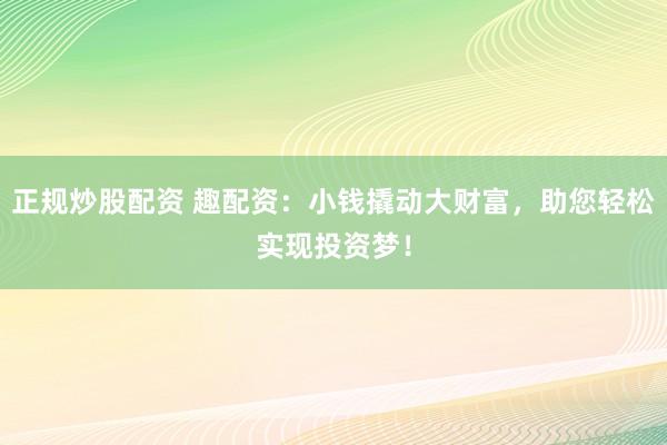 正规炒股配资 趣配资：小钱撬动大财富，助您轻松实现投资梦！