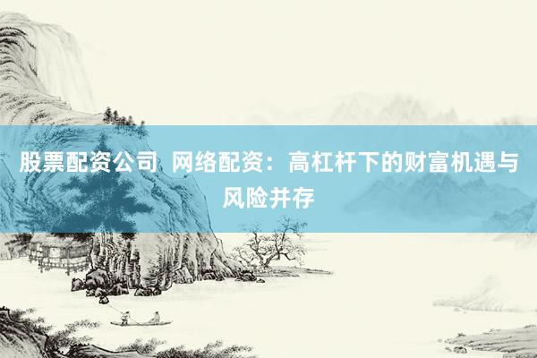 股票配资公司  网络配资：高杠杆下的财富机遇与风险并存