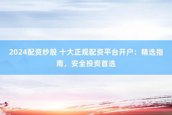 2024配资炒股 十大正规配资平台开户：精选指南，安全投资首选