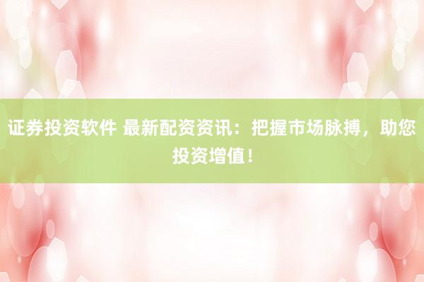 证券投资软件 最新配资资讯：把握市场脉搏，助您投资增值！