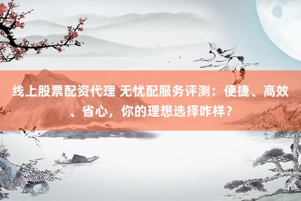 线上股票配资代理 无忧配服务评测：便捷、高效、省心，你的理想选择咋样？