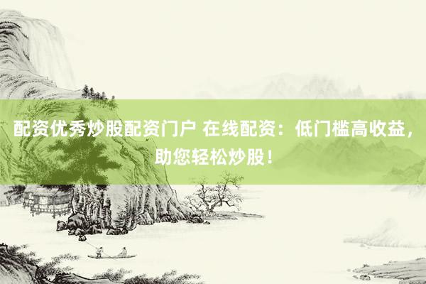 配资优秀炒股配资门户 在线配资：低门槛高收益，助您轻松炒股！