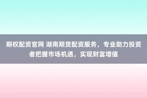 期权配资官网 湖南期货配资服务，专业助力投资者把握市场机遇，实现财富增值