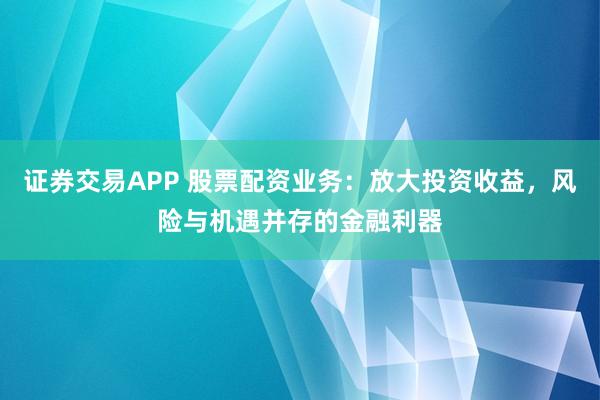 证券交易APP 股票配资业务：放大投资收益，风险与机遇并存的金融利器