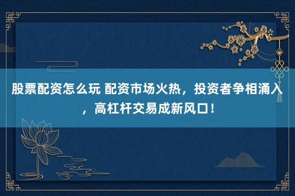 股票配资怎么玩 配资市场火热，投资者争相涌入，高杠杆交易成新风口！