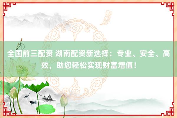 全国前三配资 湖南配资新选择：专业、安全、高效，助您轻松实现财富增值！