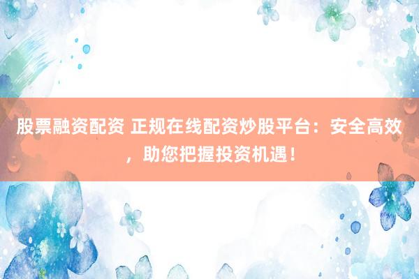 股票融资配资 正规在线配资炒股平台：安全高效，助您把握投资机遇！