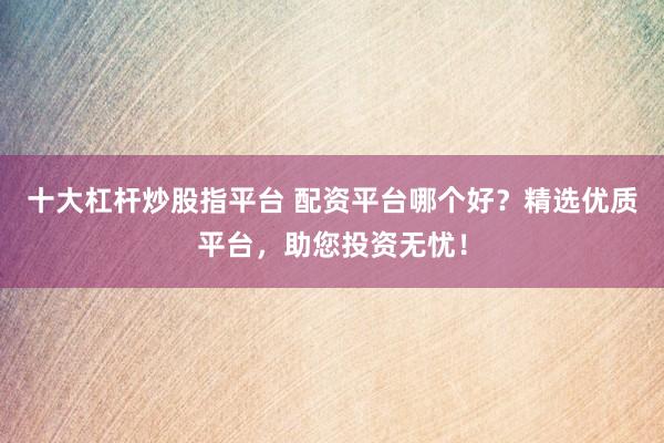 十大杠杆炒股指平台 配资平台哪个好？精选优质平台，助您投资无忧！