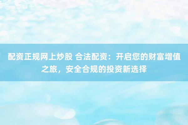 配资正规网上炒股 合法配资：开启您的财富增值之旅，安全合规的投资新选择