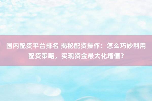 国内配资平台排名 揭秘配资操作：怎么巧妙利用配资策略，实现资金最大化增值？