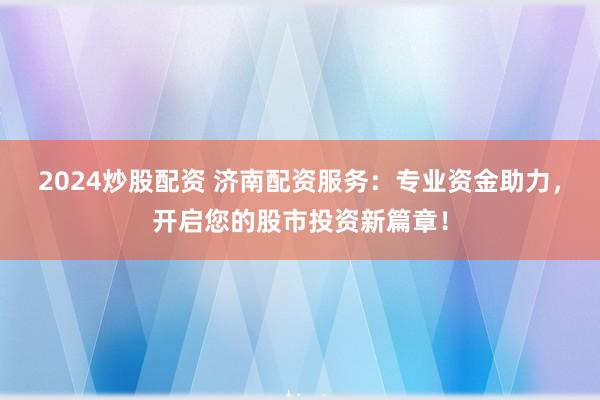2024炒股配资 济南配资服务：专业资金助力，开启您的股市投资新篇章！