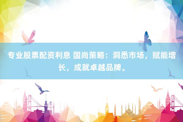 专业股票配资利息 国尚策略：洞悉市场，赋能增长，成就卓越品牌。