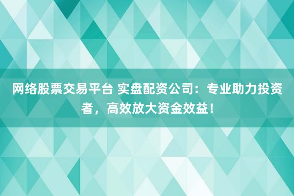 网络股票交易平台 实盘配资公司：专业助力投资者，高效放大资金效益！