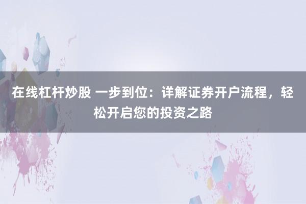 在线杠杆炒股 一步到位：详解证券开户流程，轻松开启您的投资之路