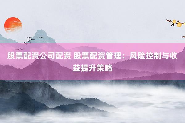股票配资公司配资 股票配资管理：风险控制与收益提升策略