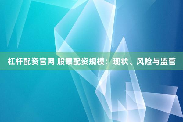 杠杆配资官网 股票配资规模：现状、风险与监管