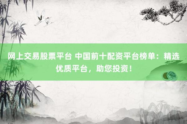 网上交易股票平台 中国前十配资平台榜单：精选优质平台，助您投资！