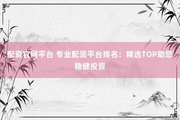配资官网平台 专业配资平台排名：精选TOP助您稳健投资