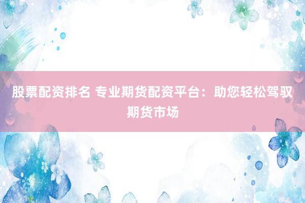 股票配资排名 专业期货配资平台：助您轻松驾驭期货市场