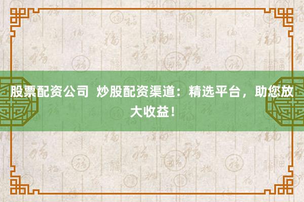 股票配资公司  炒股配资渠道：精选平台，助您放大收益！