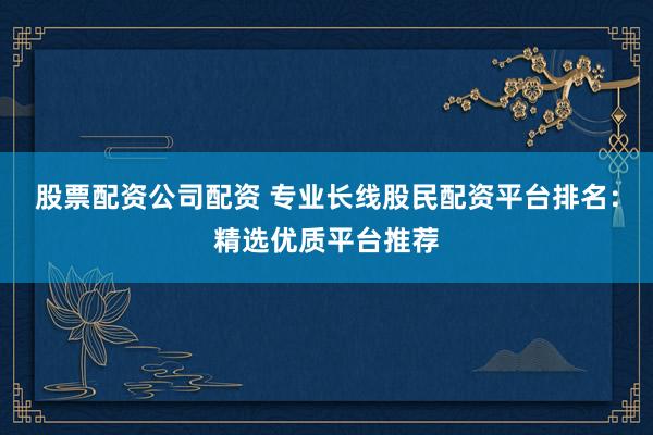 股票配资公司配资 专业长线股民配资平台排名：精选优质平台推荐