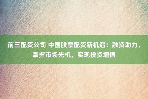 前三配资公司 中国股票配资新机遇：融资助力，掌握市场先机，实现投资增值