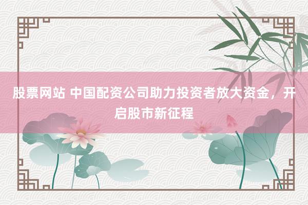 股票网站 中国配资公司助力投资者放大资金，开启股市新征程
