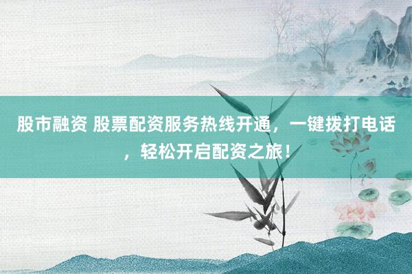 股市融资 股票配资服务热线开通，一键拨打电话，轻松开启配资之旅！