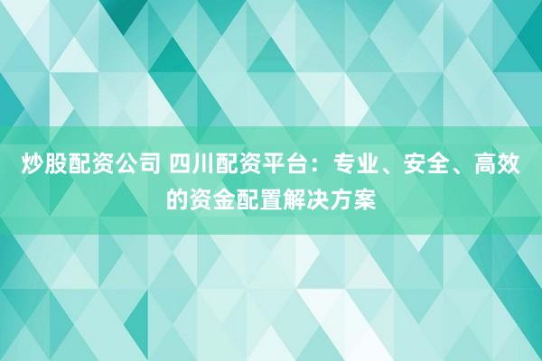 炒股配资公司 四川配资平台：专业、安全、高效的资金配置解决方案